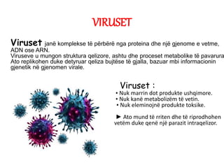 VIRUSET
Viruset janë komplekse të përbërë nga proteina dhe një gjenome e vetme,
ADN ose ARN.
Viruseve u mungon struktura qelizore, ashtu dhe proceset metabolike të pavarura
Ato replikohen duke detyruar qeliza bujtëse të gjalla, bazuar mbi informacionin
gjenetik në gjenomen virale.
Viruset :
▪ Nuk marrin dot produkte ushqimore.
▪ Nuk kanë metabolizëm të vetin.
▪ ▪ Nuk eleminojnë produkte toksike.
► Ato mund të rriten dhe të riprodhohen
vetëm duke qenë një parazit intraqelizor.
 