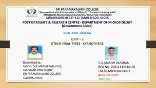 SRI PARAMAKALYANI COLLEGE
( Reaccredited with B Grade with a CGPA of 2.71 in the II Cycle by NAAC
Affiliated to Manonmaniam Sundaranar University, Tirunelveli)
ALWARKURICHI 627 412 TAMIL NADU, INDIA
POST GRADUATE & RESEARCH CENTRE - DEPARTMENT OF MICROBIOLOGY
(Government Aided)
II SEM - CORE –VIROLOGY
UNIT – 3
OTHER VIRAL TYPES - CYANOPHAGE
G.S.AMRISH VARSHAN
REG NO: 20211232516102
I M.SC.MICROBIOLOGY
ASSIGNED ON:
TAKE ON :
Submitted to,
GUIDE: Dr.C.MARIAPPAN, Ph.D,
ASSISTANT PROFESSOR,
SRI PARAMAKALYANI COLLEGE,
ALWARKURICHI.
 