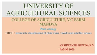 UNIVERSITY OF
AGRICULTURAL SCIENCES
COLLEGE OF AGRICULTURE, V.C FARM
MANDYA
Plant virology
TOPIC : recent ictv classification of plant virus, viroid's and satellite viruses
YASHWANTH GOWDA K V
PAMM 1029
 