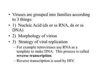 • Viruses are grouped into families according
to 3 things:
• 1) Nucleic Acid (ds or ss RNA, ds or ss
DNA)
• 2) Morphology of virion
• 3) Strategy of viral replication
– For example retroviruses use RNA as a
template to make DNA. This process is called
reverse transcription.
– Reverse transcription is used by HIV.
 
