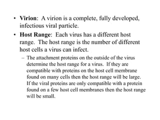 • Virion: A virion is a complete, fully developed,
infectious viral particle.
• Host Range: Each virus has a different host
range. The host range is the number of different
host cells a virus can infect.
– The attachment proteins on the outside of the virus
determine the host range for a virus. If they are
compatible with proteins on the host cell membrane
found on many cells then the host range will be large.
If the viral proteins are only compatible with a protein
found on a few host cell membranes then the host range
will be small.
 