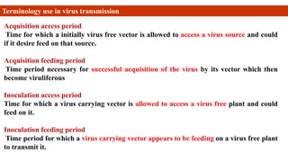 Acquisition access period
Time for which a initially virus free vector is allowed to access a virus source and could
if it desire feed on that source.
Acquisition feeding period
Time period necessary for successful acquisition of the virus by its vector which then
become viruliferous
Inoculation access period
Time for which a virus carrying vector is allowed to access a virus free plant and could
feed on it.
Inoculation feeding period
Time period for which a virus carrying vector appears to be feeding on a virus free plant
to transmit it.
Terminology use in virus transmission
 