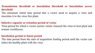 Transmission threshold or inoculation threshold or Inoculation access
threshold
The minimum initial time period that a vector need to acquire a virus and
inoculate it to the virus free plant.
Infective capacity or retention period of vector
Time period for which a vector carries/ retain/ transmit the virus to host plant and
remain viruliferous.
Incubation period or latent period
The time period from the start of acquisition feeding period until the vector can
infect the healthy plant with the virus.
 