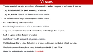Viruses
• Viruses are submicroscopic, intercellular, infectious entities and are composed of nucleic acid & proteins.
• They lack lipid membrane system and energy production
• They are acellular -No cells and do not contain cell organelles
• Too much smaller in comparison to any other microorganism
• Use host machinery for their replication
• Cannot multiply on their own, need to enter a living host cell
• They have genetic information which commands the host cell to produce enzymes
• Lack of Lipman system of energy production
• multiply very rapidly compare to other microorganisms
• Multiply intracellularly within the host cell in presence of ribosomes (specialized obligate parasites)
• No binary fission, multiplication in terms of genetic material, i.e, DNA or RNA.
• On the borderline of living and non living -Mesobiotic
 