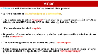 Virion
• Virion is a technical term used for the matured virus particle.
• A virion consists of NA surrounded by a protein coat.
• The nucleic acid is called ‘nucleoid’ which may be de-oxyribonucleic acid (DNA) or
ribonucleic acid RNA (mostly RNA in plant viruses) but never both.
• The protein coat is called ‘capsid’.
• It consists of many subunits which are similar and occasionally dissimilar, & are
called capsomeres.
• The combined genome and the capsid are called ‘nucleocapsid’
• Some viruses possess an envelop around the protein coat which is made of virus
proteins and host cell lipids, these viruses are called ‘enveloped viruses’.
 
