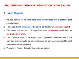 STRUCTURE AND CHEMICAL COMPOSITION OF THE VIRUSES
A. Viral Capsid
1. Viruses consist of nucleic acid core surrounded by a protein coat
called capsid.
2. The capsid with the enclosed nucleic acid is known as nucleocapsid.
3. The capsid is composed of a large number of capsomers, which form its
morphological units.
4. The chemical units of the capsid are polypeptide molecules which are
arranged symmetrically to form molecules to form an impenetrable shell
around the nucleic acid core.
5. Protomer – Protein Subunits that make up capsid
 