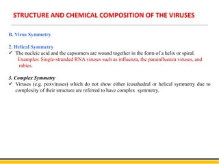 B. Virus Symmetry
2. Helical Symmetry
 The nucleic acid and the capsomers are wound together in the form of a helix or spiral.
Examples: Single-stranded RNA viruses such as influenza, the parainfluenza viruses, and
rabies.
3. Complex Symmetry
 Viruses (e.g. poxviruses) which do not show either icosahedral or helical symmetry due to
complexity of their structure are referred to have complex symmetry.
STRUCTURE AND CHEMICAL COMPOSITION OF THE VIRUSES
 