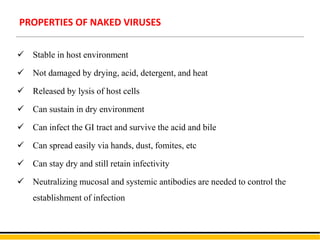  Stable in host environment
 Not damaged by drying, acid, detergent, and heat
 Released by lysis of host cells
 Can sustain in dry environment
 Can infect the GI tract and survive the acid and bile
 Can spread easily via hands, dust, fomites, etc
 Can stay dry and still retain infectivity
 Neutralizing mucosal and systemic antibodies are needed to control the
establishment of infection
PROPERTIES OF NAKED VIRUSES
 