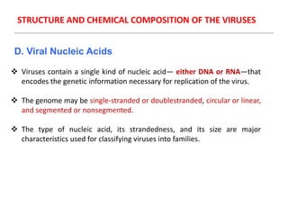 STRUCTURE AND CHEMICAL COMPOSITION OF THE VIRUSES
D. Viral Nucleic Acids
 Viruses contain a single kind of nucleic acid— either DNA or RNA—that
encodes the genetic information necessary for replication of the virus.
 The genome may be single-stranded or doublestranded, circular or linear,
and segmented or nonsegmented.
 The type of nucleic acid, its strandedness, and its size are major
characteristics used for classifying viruses into families.
 
