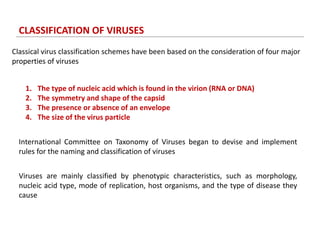 CLASSIFICATION OF VIRUSES
Classical virus classification schemes have been based on the consideration of four major
properties of viruses
1. The type of nucleic acid which is found in the virion (RNA or DNA)
2. The symmetry and shape of the capsid
3. The presence or absence of an envelope
4. The size of the virus particle
International Committee on Taxonomy of Viruses began to devise and implement
rules for the naming and classification of viruses
Viruses are mainly classified by phenotypic characteristics, such as morphology,
nucleic acid type, mode of replication, host organisms, and the type of disease they
cause
 