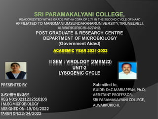 REACCREDITED WITH B GRADE WITH A CGPA OF 2.71 IN THE SECOND CYCLE OF NAAC
AFFILIATED TO MANOMANIUMSUNDARANARUNIVERSITY,TIRUNELVELI.
POST GRADUATE & RESEARCH CENTRE
DEPARTMENT OF MICROBIOLOGY
(Government Aided)
ACADEMIC YEAR 2021-2022
II SEM : VIROLOGY (ZMBM23)
UNIT-2
LYSOGENIC CYCLE
Submitted to,
GUIDE: Dr.C.MARIAPPAN, Ph.D,
ASSISTANT PROFESSOR,
SRI PARAMAKALYANI COLLEGE,
ALWARKURICHI.
 