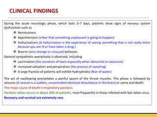 CLINICAL FINDINGS
During the acute neurologic phase, which lasts 2–7 days, patients show signs of nervous system
dysfunction such as
 Nervousness
 Apprehension (a fear that something unpleasant is going to happen)
 Hallucinations (A hallucination is the experience of seeing something that is not really there
because you are ill or have taken a drug.)
 Bizarre (very strange or unusual) behavior.
General sympathetic overactivity is observed, including
 Lacrimation (the secretion of tears especially when abnormal or excessive)
 increased salivation and perspiration (the process of sweating)
 A large fraction of patients will exhibit hydrophobia (fear of water)
The act of swallowing precipitates a painful spasm of the throat muscles. This phase is followed by
seizures (A seizure is a sudden, uncontrolled electrical disturbance in the brain) or coma and death.
The major cause of death is respiratory paralysis.
Paralytic rabies occurs in about 20% of patients, most frequently in those infected with bat rabies virus.
Recovery and survival are extremely rare.
 