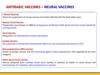 ANTIRABIC VACCINES – NEURAL VACCINES
I. Neural Vaccines
These are suspensions of nervous tissues of animals infected with the fixed rabies virus.
Pasteur's Cord Vaccine:
Prepared by Louis Pasteur in 1885 by drying pieces of infected rabbit spinal cord over caustic potash for
varying periods.
Fermi Vaccine:
Preparations of infected brain treated with phenol
Semple Vaccine:
5% suspension of sheep brain infected with fixed virus and inactivated with phenol at 37°C
Beta propiolactone (BPL) vaccine:
Similar to semple vaccine, but the inactivating agent is beta propiolactone and supposed to be more
antigenic
Infant mouse brain vaccine:
Vaccine prepared from suckling mouse brain (scanty or absence of myelin in nerve tissue) and
inactivated by UV irradiation, beta propiolactone or phenol
 