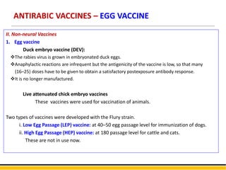 II. Non-neural Vaccines
1. Egg vaccine
Duck embryo vaccine (DEV):
The rabies virus is grown in embryonated duck eggs.
Anaphylactic reactions are infrequent but the antigenicity of the vaccine is low, so that many
(16–25) doses have to be given to obtain a satisfactory postexposure antibody response.
It is no longer manufactured.
Live attenuated chick embryo vaccines
These vaccines were used for vaccination of animals.
Two types of vaccines were developed with the Flury strain.
i. Low Egg Passage (LEP) vaccine: at 40–50 egg passage level for immunization of dogs.
ii. High Egg Passage (HEP) vaccine: at 180 passage level for cattle and cats.
These are not in use now.
ANTIRABIC VACCINES – EGG VACCINE
 