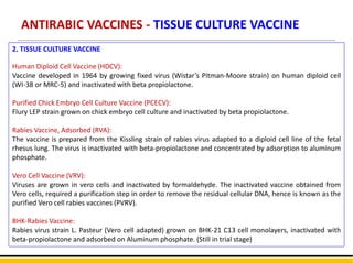 ANTIRABIC VACCINES - TISSUE CULTURE VACCINE
2. TISSUE CULTURE VACCINE
Human Diploid Cell Vaccine (HDCV):
Vaccine developed in 1964 by growing fixed virus (Wistar’s Pitman-Moore strain) on human diploid cell
(WI-38 or MRC-5) and inactivated with beta propiolactone.
Purified Chick Embryo Cell Culture Vaccine (PCECV):
Flury LEP strain grown on chick embryo cell culture and inactivated by beta propiolactone.
Rabies Vaccine, Adsorbed (RVA):
The vaccine is prepared from the Kissling strain of rabies virus adapted to a diploid cell line of the fetal
rhesus lung. The virus is inactivated with beta-propiolactone and concentrated by adsorption to aluminum
phosphate.
Vero Cell Vaccine (VRV):
Viruses are grown in vero cells and inactivated by formaldehyde. The inactivated vaccine obtained from
Vero cells, required a purification step in order to remove the residual cellular DNA, hence is known as the
purified Vero cell rabies vaccines (PVRV).
BHK-Rabies Vaccine:
Rabies virus strain L. Pasteur (Vero cell adapted) grown on BHK-21 C13 cell monolayers, inactivated with
beta-propiolactone and adsorbed on Aluminum phosphate. (Still in trial stage)
 