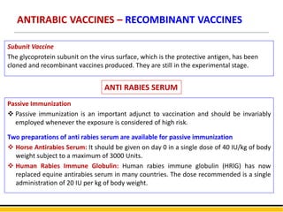 ANTIRABIC VACCINES – RECOMBINANT VACCINES
Subunit Vaccine
The glycoprotein subunit on the virus surface, which is the protective antigen, has been
cloned and recombinant vaccines produced. They are still in the experimental stage.
Passive Immunization
 Passive immunization is an important adjunct to vaccination and should be invariably
employed whenever the exposure is considered of high risk.
Two preparations of anti rabies serum are available for passive immunization
 Horse Antirabies Serum: It should be given on day 0 in a single dose of 40 IU/kg of body
weight subject to a maximum of 3000 Units.
 Human Rabies Immune Globulin: Human rabies immune globulin (HRlG) has now
replaced equine antirabies serum in many countries. The dose recommended is a single
administration of 20 IU per kg of body weight.
ANTI RABIES SERUM
 