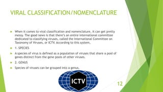 VIRAL CLASSIFICATION/NOMENCLATURE
 When it comes to viral classification and nomenclature, it can get pretty
messy. The good news is that there’s an entire international committee
dedicated to classifying viruses, called the International Committee on
Taxonomy of Viruses, or ICTV. According to this system,
 1. SPECIES
 A species of virus is defined as a population of viruses that share a pool of
genes distinct from the gene pools of other viruses.
 2. GENUS
 Species of viruses can be grouped into a genus.
12
 