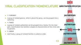 VIRAL CLASSIFICATION/NOMENCLATURE
 3. SUBFAMILY
 A group of related genera, which is plural for genus, can be grouped into a
subfamily.
 4. FAMILY
 A group of related subfamilies can be grouped into a family. For the most
part, classification into families is based on characteristics of the virion and
its genome.
 5. ORDER
 And finally, a group of related families is called an order.
13
 