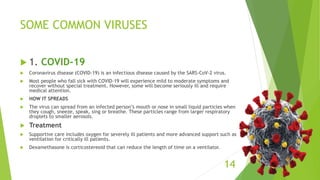 SOME COMMON VIRUSES
 1. COVID-19
 Coronavirus disease (COVID-19) is an infectious disease caused by the SARS-CoV-2 virus.
 Most people who fall sick with COVID-19 will experience mild to moderate symptoms and
recover without special treatment. However, some will become seriously ill and require
medical attention.
 HOW IT SPREADS
 The virus can spread from an infected person’s mouth or nose in small liquid particles when
they cough, sneeze, speak, sing or breathe. These particles range from larger respiratory
droplets to smaller aerosols.
 Treatment
 Supportive care includes oxygen for severely ill patients and more advanced support such as
ventilation for critically ill patients.
 Dexamethasone is corticostereoid that can reduce the length of time on a ventilator.
14
 