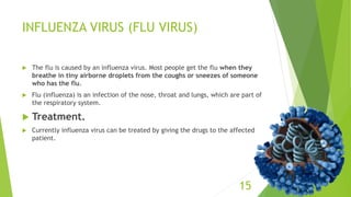 INFLUENZA VIRUS (FLU VIRUS)
 The flu is caused by an influenza virus. Most people get the flu when they
breathe in tiny airborne droplets from the coughs or sneezes of someone
who has the flu.
 Flu (influenza) is an infection of the nose, throat and lungs, which are part of
the respiratory system.
 Treatment.
 Currently influenza virus can be treated by giving the drugs to the affected
patient.
15
 