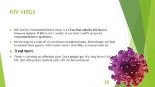 HIV VIRUS
 HIV (human immunodeficiency virus) is a virus that attacks the body's
immune system. If HIV is not treated, it can lead to AIDS (acquired
immunodeficiency syndrome).
 HIV belongs to a class of viruses known as retroviruses. Retroviruses use RNA
to encode their genetic information rather than DNA, as human cells do.
 Treatment.
 There is currently no effective cure. Once people get HIV, they have it for
life. But with proper medical care, HIV can be controlled.
16
 