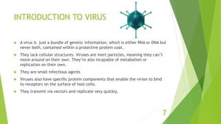 INTRODUCTION TO VIRUS
 A virus is just a bundle of genetic information, which is either RNA or DNA but
never both, contained within a protective protein coat.
 They lack cellular structures. Viruses are inert particles, meaning they can’t
move around on their own. They’re also incapable of metabolism or
replication on their own.
 They are small infectious agents
 Viruses also have specific protein components that enable the virion to bind
to receptors on the surface of host cells.
 They transmit via vectors and replicate very quickly,
7
 