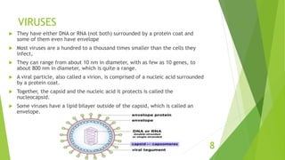 VIRUSES
 They have either DNA or RNA (not both) surrounded by a protein coat and
some of them even have envelope
 Most viruses are a hundred to a thousand times smaller than the cells they
infect,
 They can range from about 10 nm in diameter, with as few as 10 genes, to
about 800 nm in diameter, which is quite a range.
 A viral particle, also called a virion, is comprised of a nucleic acid surrounded
by a protein coat.
 Together, the capsid and the nucleic acid it protects is called the
nucleocapsid.
 Some viruses have a lipid bilayer outside of the capsid, which is called an
envelope.
8
 