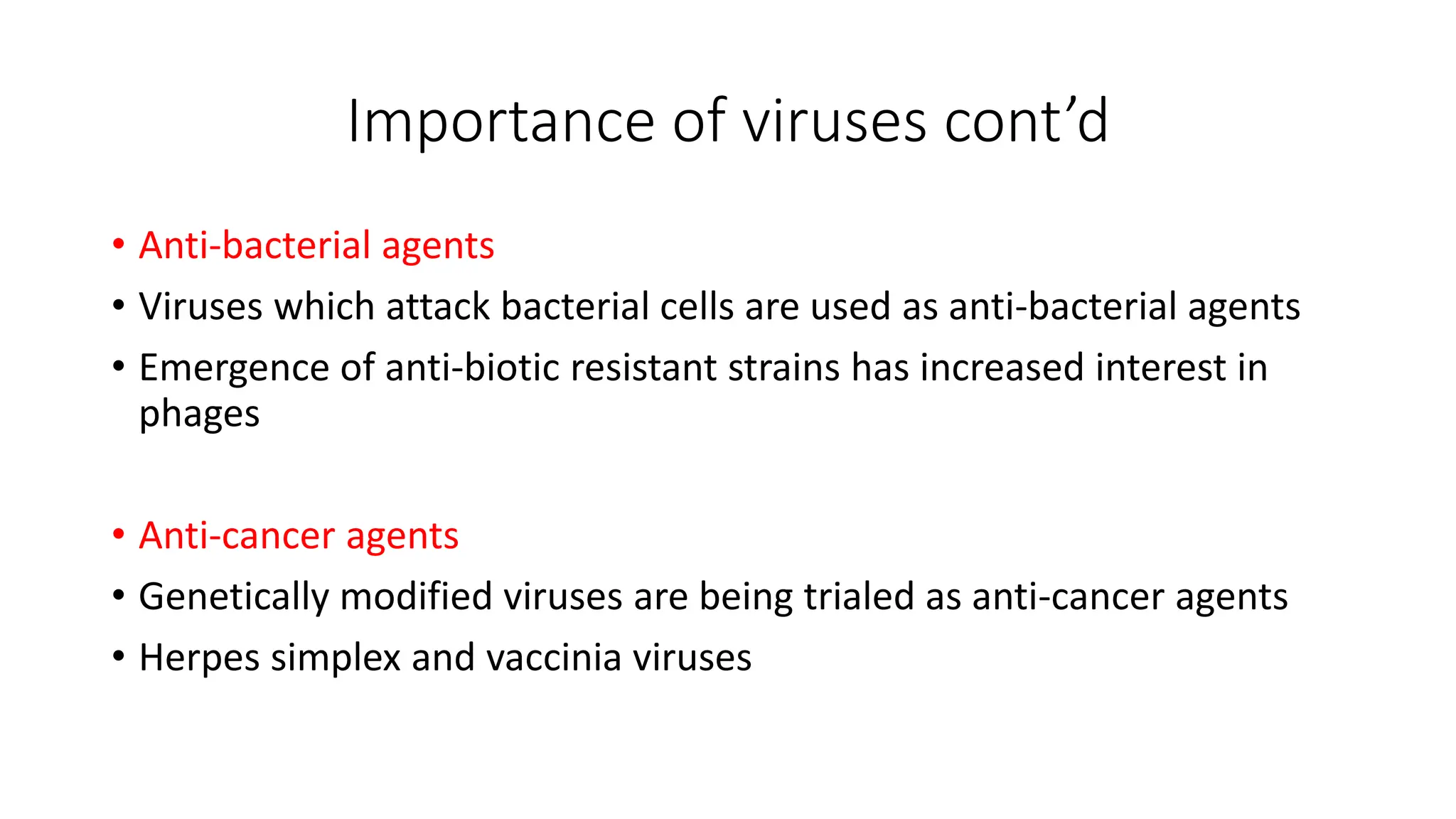 Importance of viruses cont’d
• Anti-bacterial agents
• Viruses which attack bacterial cells are used as anti-bacterial agents
• Emergence of anti-biotic resistant strains has increased interest in
phages
• Anti-cancer agents
• Genetically modified viruses are being trialed as anti-cancer agents
• Herpes simplex and vaccinia viruses
 