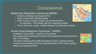 Severe Acute Respiratory Syndrome 1 (SARS)
o Outbreak in China 2003 – spread to 29 countries
o Dry cough and/or shortness of breath with development of pneumonia by
day 7-10 of illness
o Laboratory testing public health laboratories (CDC) -antibody testing
enzyme immunoassay (EIA) and molecular tests for NP, Throat, sputum,
blood, and stool specimens.
Middle East Respiratory Syndrome (MERS)
o Endemic in Arabian peninsula (2012)
o Direct contact with infected camels
o Close human to human contact can spread infection –
o no outbreaks – 30% fatality rate from respiratory failure
o Fever, rhinorrhea, cough, malaise followed by shortness of breath
 