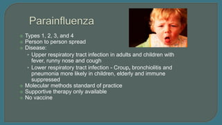 Types 1, 2, 3, and 4
 Person to person spread
 Disease:
• Upper respiratory tract infection in adults and children with
fever, runny nose and cough
• Lower respiratory tract infection - Croup, bronchiolitis and
pneumonia more likely in children, elderly and immune
suppressed
 Molecular methods standard of practice
 Supportive therapy only available
 No vaccine
 