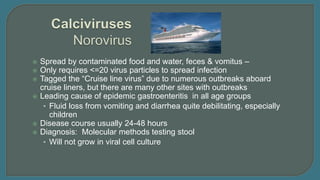  Spread by contaminated food and water, feces & vomitus –
 Only requires <=20 virus particles to spread infection
 Tagged the “Cruise line virus” due to numerous outbreaks aboard
cruise liners, but there are many other sites with outbreaks
 Leading cause of epidemic gastroenteritis in all age groups
• Fluid loss from vomiting and diarrhea quite debilitating, especially
children
 Disease course usually 24-48 hours
 Diagnosis: Molecular methods testing stool
• Will not grow in viral cell culture
 