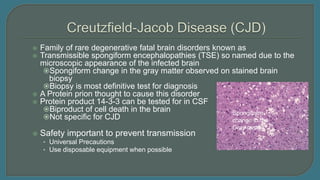  Family of rare degenerative fatal brain disorders known as
 Transmissible spongiform encephalopathies (TSE) so named due to the
microscopic appearance of the infected brain
Spongiform change in the gray matter observed on stained brain
biopsy
Biopsy is most definitive test for diagnosis
 A Protein prion thought to cause this disorder
 Protein product 14-3-3 can be tested for in CSF
Biproduct of cell death in the brain
Not specific for CJD
 Safety important to prevent transmission
• Universal Precautions
• Use disposable equipment when possible
Spongiform
change in the
Gray matter
 