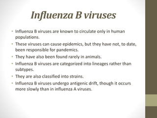 Influenza B viruses
• Influenza B viruses are known to circulate only in human
populations.
• These viruses can cause epidemics, but they have not, to date,
been responsible for pandemics.
• They have also been found rarely in animals.
• Influenza B viruses are categorized into lineages rather than
subtypes.
• They are also classified into strains.
• Influenza B viruses undergo antigenic drift, though it occurs
more slowly than in influenza A viruses.
 