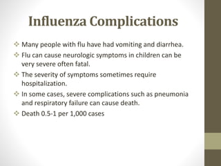 Influenza Complications
 Many people with flu have had vomiting and diarrhea.
 Flu can cause neurologic symptoms in children can be
very severe often fatal.
 The severity of symptoms sometimes require
hospitalization.
 In some cases, severe complications such as pneumonia
and respiratory failure can cause death.
 Death 0.5-1 per 1,000 cases
 