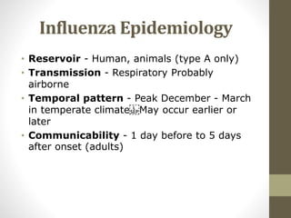 Influenza Epidemiology
• Reservoir - Human, animals (type A only)
• Transmission - Respiratory Probably
airborne
• Temporal pattern - Peak December - March
in temperate climate May occur earlier or
later
• Communicability - 1 day before to 5 days
after onset (adults)
 