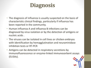 Diagnosis
• The diagnosis of influenza is usually suspected on the basis of
characteristic clinical findings, particularly if influenza has
been reported in the community.
• Human influenza A and influenza B infections can be
diagnosed by virus isolation or by the detection of antigens or
nucleic acids .
• The viruses can be isolated in cell lines or chicken embryos
with identification by hemagglutination and neuraminidase
inhibition tests or RT-PCR
• Antigens can be detected in respiratory secretions by
immunofluorescence or enzyme-linked immunosorbent assays
(ELISAs).
 