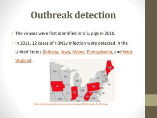 Outbreak detection
• The viruses were first identified in U.S. pigs in 2010.
• In 2011, 12 cases of H3N2v infection were detected in the
United States (Indiana, Iowa, Maine, Pennsylvania, and West
Virginia).
http://modernsurvivalblog.com/wp-content/uploads/2012/01/swine-flu-h3n2v.jpg
 