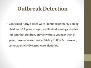 Outbreak Detection
• Confirmed H3N2v cases were identified primarily among
children (<18 years of age), and limited serologic studies
indicate that children, primarily those younger than 9
years, have increased susceptibility to H3N2v. However,
some adult H3N2v cases were identified.
 
