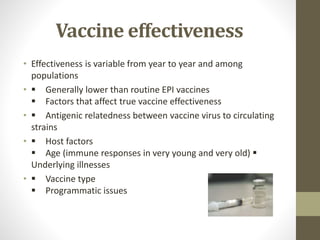 Vaccine effectiveness
• Effectiveness is variable from year to year and among
populations
•  Generally lower than routine EPI vaccines
 Factors that affect true vaccine effectiveness
•  Antigenic relatedness between vaccine virus to circulating
strains
•  Host factors
 Age (immune responses in very young and very old) 
Underlying illnesses
•  Vaccine type
 Programmatic issues
 