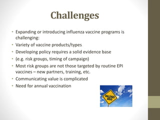 Challenges
• Expanding or introducing influenza vaccine programs is
challenging:
• Variety of vaccine products/types
• Developing policy requires a solid evidence base
• (e.g. risk groups, timing of campaign)
• Most risk groups are not those targeted by routine EPI
vaccines – new partners, training, etc.
• Communicating value is complicated
• Need for annual vaccination
 