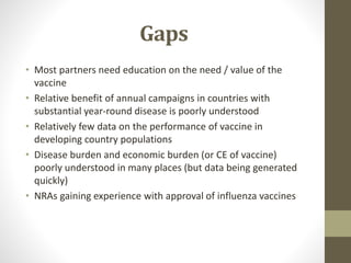 Gaps
• Most partners need education on the need / value of the
vaccine
• Relative benefit of annual campaigns in countries with
substantial year-round disease is poorly understood
• Relatively few data on the performance of vaccine in
developing country populations
• Disease burden and economic burden (or CE of vaccine)
poorly understood in many places (but data being generated
quickly)
• NRAs gaining experience with approval of influenza vaccines
 