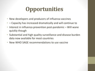 Opportunities
• New developers and producers of influenza vaccines
• – Capacity has increased dramatically and will continue to
• Interest in influenza prevention post-pandemic – Will wane
quickly though
• Substantial and high quality surveillance and disease burden
data now available for most countries
• New WHO SAGE recommendations to use vaccine
 