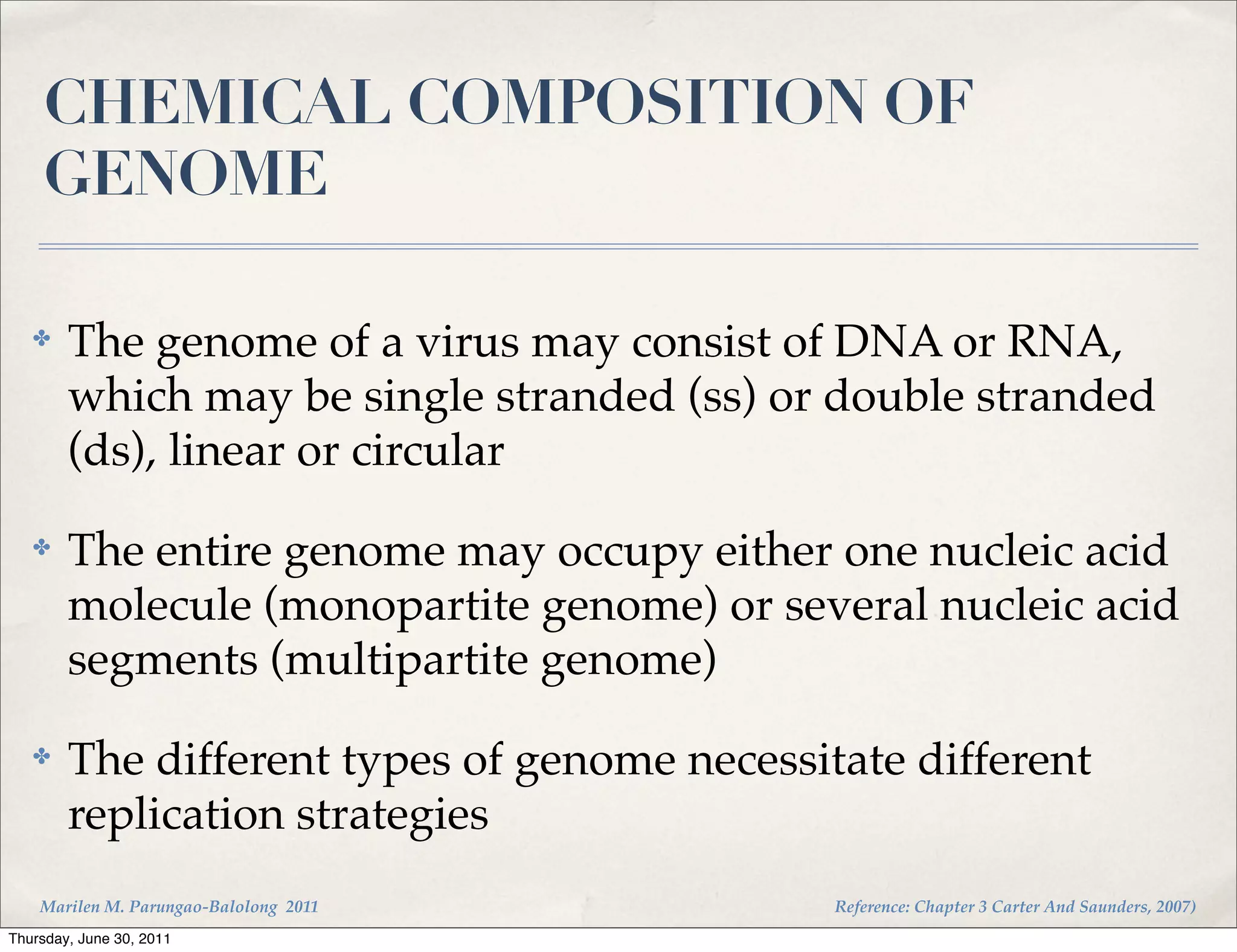 CHEMICAL COMPOSITION OF
    GENOME

   ✤    The genome of a virus may consist of DNA or RNA,
        which may be single stranded (ss) or double stranded
        (ds), linear or circular
   ✤    The entire genome may occupy either one nucleic acid
        molecule (monopartite genome) or several nucleic acid
        segments (multipartite genome)
   ✤    The different types of genome necessitate different
        replication strategies
    Marilen M. Parungao-Balolong 2011         Reference: Chapter 3 Carter And Saunders, 2007)
Thursday, June 30, 2011
 