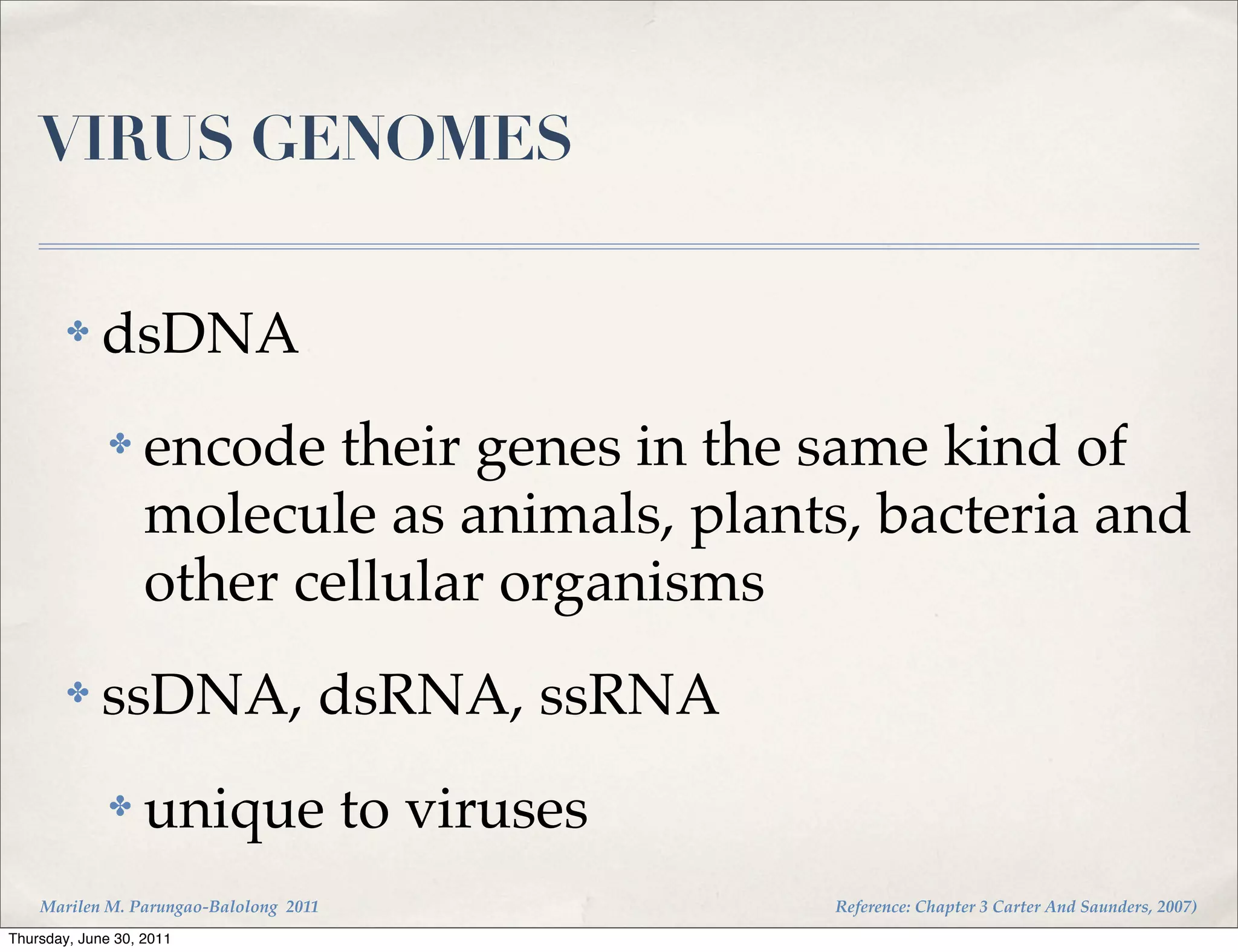 VIRUS GENOMES

        ✤    dsDNA
              ✤    encode their genes in the same kind of
                   molecule as animals, plants, bacteria and
                   other cellular organisms
        ✤    ssDNA, dsRNA, ssRNA
              ✤    unique to viruses
    Marilen M. Parungao-Balolong 2011         Reference: Chapter 3 Carter And Saunders, 2007)
Thursday, June 30, 2011
 