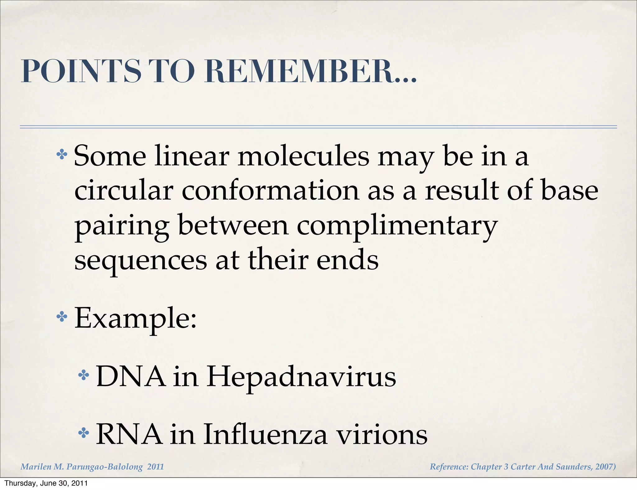 POINTS TO REMEMBER...

              ✤    Some linear molecules may be in a
                   circular conformation as a result of base
                   pairing between complimentary
                   sequences at their ends
              ✤    Example:
                    ✤     DNA in Hepadnavirus
                    ✤     RNA in Inﬂuenza virions
    Marilen M. Parungao-Balolong 2011               Reference: Chapter 3 Carter And Saunders, 2007)
Thursday, June 30, 2011
 