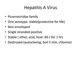 Hepatitis A Virus
• Picornaviridae family
• One serotype- stable(protective for life)
• Non-enveloped
• Single stranded positive
• Stable ( ether, acid, heat: 60 c for 1 hr)
• Destroyed (autoclaving, boil 5 min, chlorine)
 