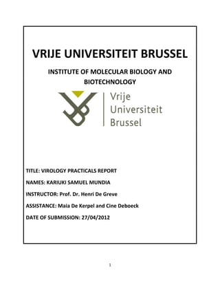 VRIJE UNIVERSITEIT BRUSSEL
        INSTITUTE OF MOLECULAR BIOLOGY AND
                   BIOTECHNOLOGY




TITLE: VIROLOGY PRACTICALS REPORT

NAMES: KARIUKI SAMUEL MUNDIA

INSTRUCTOR: Prof. Dr. Henri De Greve

ASSISTANCE: Maia De Kerpel and Cine Deboeck

DATE OF SUBMISSION: 27/04/2012




                                1
 