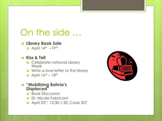 On the side …
   Library Book Sale
       April 14th –19th

   Kiss & Tell
       Celebrate national Library
        Week
       Write a love letter to the library
       April 16th – 18th

   “Mobilizing Bolivia’s
    Displaced”
       Book Discussion
       Dr. Nicole Fabricant
       April 25th, 12:30-1:30, Cook 507
 
