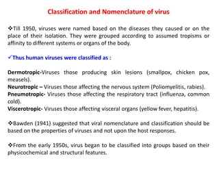 Classification and Nomenclature of virus
Till 1950, viruses were named based on the diseases they caused or on the
place of their isolation. They were grouped according to assumed tropisms or
affinity to different systems or organs of the body.
Thus human viruses were classified as :
Dermotropic-Viruses those producing skin lesions (smallpox, chicken pox,
measels).
Neurotropic – Viruses those affecting the nervous system (Poliomyelitis, rabies).
Pneumotropic- Viruses those affecting the respiratory tract (influenza, common
cold).
Viscerotropic- Viruses those affecting visceral organs (yellow fever, hepatitis).
Bawden (1941) suggested that viral nomenclature and classification should be
based on the properties of viruses and not upon the host responses.
From the early 1950s, virus began to be classified into groups based on their
physicochemical and structural features.
 