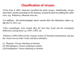 Classification of viruses
First time in 1927, Johanson classified the plant viruses. Traditionally, viruses
have been named according to the diseases caused by them by adding the suffix
virus. e.g. Poliovirus, influenza virus etc.
In addition , the bacteriophages werer named after the laboratory codes e.g.
QB, Øx174, M13, etc.
The cyanophages were named after the host they lysed and the serological
differences among them e.g. LPP1, LPP2, etc.
Holmes (1948) followed the Linnean system of binomial nomenclature and put
the viruses into an order virales and three suborders:
(i) Phaginae: Viruses attacking on bacteria.
(ii) Phytophagine: Viruses attacking on plants
(iii)Zoophaginae: Viruses attacking on animals.
 
